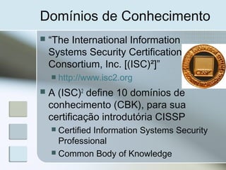 Domínios de Conhecimento
 “The International Information
Systems Security Certification
Consortium, Inc. [(ISC)²]”
 http://www.isc2.org
 A (ISC)2
define 10 domínios de
conhecimento (CBK), para sua
certificação introdutória CISSP
 Certified Information Systems Security
Professional
 Common Body of Knowledge
 