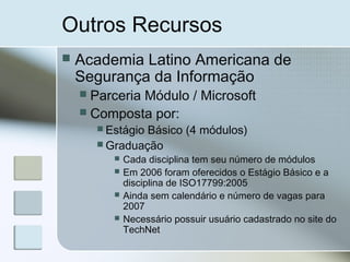 Outros Recursos
 Academia Latino Americana de
Segurança da Informação
 Parceria Módulo / Microsoft
 Composta por:
 Estágio Básico (4 módulos)
 Graduação
 Cada disciplina tem seu número de módulos
 Em 2006 foram oferecidos o Estágio Básico e a
disciplina de ISO17799:2005
 Ainda sem calendário e número de vagas para
2007
 Necessário possuir usuário cadastrado no site do
TechNet
 