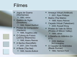 Filmes
 Jogos de Guerra
(WarGames)
 1983, vários
 Quebra de Sigilo
(Sneakers)
 1992, Robert Redford
 Piratas de Computador
(Hackers)
 1995, Angelina Jolie
 O Cyborg do Futuro
(Johnny Mnemonic)
 1995, Keanu Reeves
 A Senha (Swordfish)
 2001, John Travolta
 A Rede (The Net)
 1995, Sandra Bullock
 Ameaça Virtual (Antitrust)
 2001, Ryan Phillippe
 Matrix (The Matrix)
 1999, Keanu Reeves
 Caçada Virtual (Takedown)
 2000, Russell Wong
 Piratas do Vale do Silício
(Pirates of Silicon Valley)
 1999, vários
 A Batalha do Atlântico (U-
571)
 2000, Matthew
McConaughey
 O Caçador de Andróides
(Blade Runner)
 1982, Harrison Ford
 