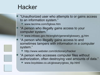 Hacker
 “Unauthorized user who attempts to or gains access
to an information system.”
 www.tecrime.com/0gloss.htm
 “A person who illegally gains access to your
computer system.”
 www.infosec.gov.hk/english/general/glossary_gj.htm
 “A person who illegally gains access to and
sometimes tampers with information in a computer
system.”
 http://www.webster.com/dictionary/hacker
 “A person who accesses computer files without
authorization, often destroying vast amounts of data.”
 www.boydslaw.co.uk/glossary/gloss_itip.html
 