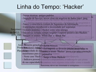 Linha do Tempo: ‘Hacker’
1878-1969
Surgimento
da BELL TC
- Primeira geração de Hackers de Computadores;
- Estudantes do MIT nos anos 60;
- Capacidade de alterar programas ('hacks') em
mainframes para melhorar programas.
- Neste caso 'Hacker' tinha uma conotação positiva.
- Indicava pessoas capazes de levar programas além
de sua capacidade original.
Anos 70
Primeiros
Phreakers
- Phreaker = Freak, Phone, Free
- Surgiu após a substituição das telefonistas por sistemas telefonicos
gerenciados por computador
- Lenda do garoto cego que conseguiu assoviar um tom de 2600 Hz
enquanto conversava com sua tia
- Fato Captain Crunch e o apito da caixa de cereais que gerava o
mesmo ton de 2600 Hz
- Steeve Jobs + Steve Wozniak + Altair8000 = 1o. BlueBox (Berkley)
Proliferação
dos PCs
1980-1985
-A Evolução da cultura Hacker surge com o
aparecimento do PC
- Filme War Games
- Surgimento da 2600: Hacker Quaterly
- Acessar computadores, e tudo aquilo que possa
lhe ensinar mais alguma coisa sobre como o mundo
funciona, deve ser ilimitado e completo.
Anos 90
Combate a
ameaça Hacker
1985-1990
Roubos, Bugs e
Federais
-Legislação: Julgamento do primeiro hacker por invasão constante do
DoD por diversos anos, Pat Riddle AKA Captain ZAP
- Apenas acessar já não era suficiente, distribuição de rpogramas e
jogos, e o aparecimento de individuos que não mais respeitavam os
códigos de ética
- Os verdadeiros hackers começam a se distanciar dos que agra se
conhece como ‘Crackers’
- Surgem os primeiros Virus e Worms
2000+
Hackining: hoje
e no futuro
- Kevin Mitnick
- Em resposta as diversas prisões anunciadas na
mídia, o termo ‘Hacker’ passa a ter uma conotação
pejorativa
- Surge o filme Hackers
- Novas técnicas, antigos padrões
- Negação de Serviço, novos víros em arquivos de dados (mp3, jpeg,
…)
- Nasce a consciência comum de Segurança da Informação
- Corporações reconhecem a necessidade por segurança
- A mídia perpetua o Hacker como uma ameaça
- Iniciativas isoladas tentam resgatar o aspecto positivo dos Hackers
- Surgem os termos ‘White Hat’ e ‘Black Hat’
 