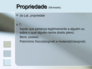 PropriedadePropriedade (Michealis)
 do Lat. proprietate
s. f.,
Aquilo que pertença legitimamente a alguém ou
sobre o qual alguém tenha direito pleno;
Bens, posses;
Patrimônio físico(tangível) e imaterial(intangível).
 