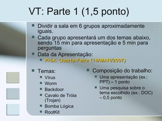 VT: Parte 1 (1,5 ponto)
 Dividir a sala em 6 grupos aproximadamente
iguais.
 Cada grupo apresentará um dos temas abaixo,
sendo 15 min para apresentação e 5 min para
perguntas
 Data da Apresentação:
 Próx. Quarta-Feira (14/MAR/2007)Próx. Quarta-Feira (14/MAR/2007)
 Temas:
 Vírus
 Worm
 Backdoor
 Cavalo de Tróia
(Trojan)
 Bomba Lógica
 RootKit
 Composição do trabalho:
 Uma apresentação (ex.:
PPT) – 1 ponto
 Uma pesquisa sobre o
tema escolhido (ex.: DOC)
– 0,5 ponto
 