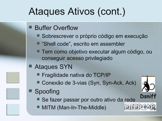 Ataques Ativos (cont.)
 Buffer Overflow
 Sobrescrever o próprio código em execução
 “Shell code”, escrito em assembler
 Tem como objetivo executar algum código, ou
conseguir acesso privilegiado
 Ataques SYN
 Fragilidade nativa do TCP/IP
 Conexão de 3-vias (Syn, Syn-Ack, Ack)
 Spoofing
 Se fazer passar por outro ativo da rede
 MITM (Man-In-The-Middle)
Dsniff
 