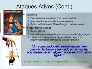 Ataques Ativos (Cont.)
 Lixeiros
 Documentos sensíveis mal descartados
 Informações em hardwares obsoletos
 Falta de Política de Classificação da Informação
 Engenharia social
 Kevin Mitnick
 Normalmente relevada nos esquemas de segurança
 Utiliza-se do orgulho e necessidade de auto-
reconhecimento, intrínseco do ser humano
““Um computador não estará seguro nemUm computador não estará seguro nem
quando desligado e trancado em uma sala,quando desligado e trancado em uma sala,
pois mesmo assim alguém pode ser instruído apois mesmo assim alguém pode ser instruído a
ligá-lo.”ligá-lo.”
[ Kevin Mitnick – A arte de enganar/The Art of Deception ]
 