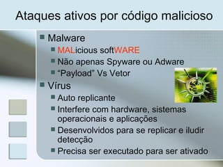 Ataques ativos por código malicioso
 Malware
 MALicious softWARE
 Não apenas Spyware ou Adware
 “Payload” Vs Vetor
 Vírus
 Auto replicante
 Interfere com hardware, sistemas
operacionais e aplicações
 Desenvolvidos para se replicar e iludir
detecção
 Precisa ser executado para ser ativado
 