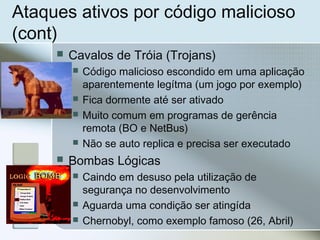 Ataques ativos por código malicioso
(cont)
 Cavalos de Tróia (Trojans)
 Código malicioso escondido em uma aplicação
aparentemente legítma (um jogo por exemplo)
 Fica dormente até ser ativado
 Muito comum em programas de gerência
remota (BO e NetBus)
 Não se auto replica e precisa ser executado
 Bombas Lógicas
 Caindo em desuso pela utilização de
segurança no desenvolvimento
 Aguarda uma condição ser atingída
 Chernobyl, como exemplo famoso (26, Abril)
 