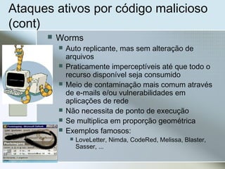 Ataques ativos por código malicioso
(cont)
 Worms
 Auto replicante, mas sem alteração de
arquivos
 Praticamente imperceptíveis até que todo o
recurso disponível seja consumido
 Meio de contaminação mais comum através
de e-mails e/ou vulnerabilidades em
aplicações de rede
 Não necessita de ponto de execução
 Se multiplica em proporção geométrica
 Exemplos famosos:
 LoveLetter, Nimda, CodeRed, Melissa, Blaster,
Sasser, ...
 