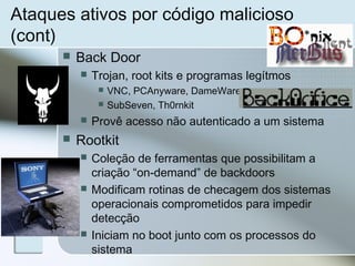 Ataques ativos por código malicioso
(cont)
 Back Door
 Trojan, root kits e programas legítmos
 VNC, PCAnyware, DameWare
 SubSeven, Th0rnkit
 Provê acesso não autenticado a um sistema
 Rootkit
 Coleção de ferramentas que possibilitam a
criação “on-demand” de backdoors
 Modificam rotinas de checagem dos sistemas
operacionais comprometidos para impedir
detecção
 Iniciam no boot junto com os processos do
sistema
 
