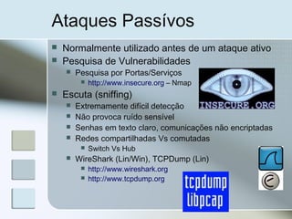 Ataques Passívos
 Normalmente utilizado antes de um ataque ativo
 Pesquisa de Vulnerabilidades
 Pesquisa por Portas/Serviços
 http://www.insecure.org – Nmap
 Escuta (sniffing)
 Extremamente difícil detecção
 Não provoca ruído sensível
 Senhas em texto claro, comunicações não encriptadas
 Redes compartilhadas Vs comutadas
 Switch Vs Hub
 WireShark (Lin/Win), TCPDump (Lin)
 http://www.wireshark.org
 http://www.tcpdump.org
 