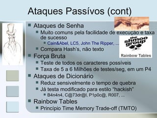 Ataques Passívos (cont)
 Ataques de Senha
 Muito comuns pela facilidade de execução e taxa
de sucesso
 Cain&Abel, LC5, John The Ripper, ...
 Compara Hash’s, não texto
 Força Bruta
 Teste de todos os caracteres possíveis
 Taxa de 5 a 6 Milhões de testes/seg, em um P4
 Ataques de Dicionário
 Reduz sensivelmente o tempo de quebra
 Já testa modificado para estilo “hackish”
 B4n4n4, C@73dr@l, P1p0c@, R007, ...
 Rainbow Tables
 Princípio Time Memory Trade-off (TMTO)
 