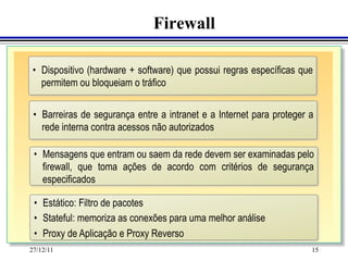 Firewall

 •  Dispositivo (hardware + software) que possui regras específicas que
    permitem ou bloqueiam o tráfico

 •  Barreiras de segurança entre a intranet e a Internet para proteger a
    rede interna contra acessos não autorizados

 •  Mensagens que entram ou saem da rede devem ser examinadas pelo
    firewall, que toma ações de acordo com critérios de segurança
    especificados

 •  Estático: Filtro de pacotes
 •  Stateful: memoriza as conexões para uma melhor análise
 •  Proxy de Aplicação e Proxy Reverso
27/12/11                                                               15
 