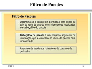 Filtro de Pacotes

     Filtro de Pacotes
           Determina se o pacote tem permissão para entrar ou
           sair da rede de acordo com informações localizadas
           no cabeçalho do pacote

           Cabeçalho de pacote é um pequeno segmento de
           informação que é colocado no início do pacote para
           indentificá-lo

           Amplamente usado nos roteadores de borda ou de
           perímetro




27/12/11                                                        16
 