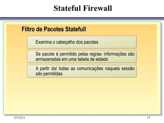Stateful Firewall

     Filtro de Pacotes Statefull
           Examina o cabeçalho dos pacotes

           Se pacote é permitido pelas regras- informações são
           armazenadas em uma tabela de estado
           A partir daí todas as comunicações naquela sessão
           são permitidas




27/12/11                                                         17
 