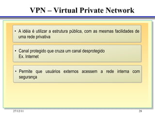 VPN – Virtual Private Network

 •  A idéia é utilizar a estrutura pública, com as mesmas facilidades de
    uma rede privativa

 •  Canal protegido que cruza um canal desprotegido
    Ex. Internet


 •  Permite que usuários externos acessem a rede interna com
    segurança




27/12/11                                                               28
 