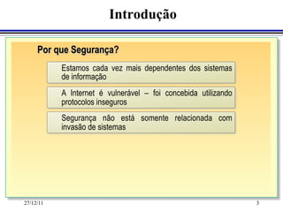 Introdução

     Por que Segurança?
           Estamos cada vez mais dependentes dos sistemas
           de informação
           A Internet é vulnerável – foi concebida utilizando
           protocolos inseguros
           Segurança não está somente relacionada com
           invasão de sistemas




27/12/11                                                        3
 