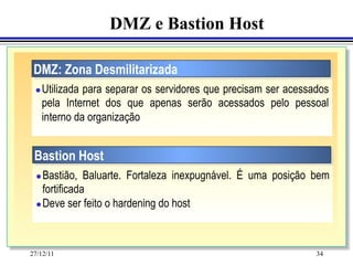 DMZ e Bastion Host

 DMZ: Zona Desmilitarizada
 l    Utilizada para separar os servidores que precisam ser acessados
       pela Internet dos que apenas serão acessados pelo pessoal
       interno da organização


 Bastion Host
  l Bastião, Baluarte. Fortaleza inexpugnável. É uma posição bem
     fortificada
  l Deve ser feito o hardening do host




27/12/11                                                           34
 
