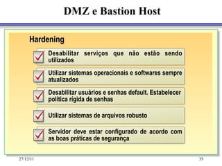 DMZ e Bastion Host

     Hardening
           Desabilitar serviços que não estão sendo
           utilizados
           Utilizar sistemas operacionais e softwares sempre
           atualizados
           Desabilitar usuários e senhas default. Estabelecer
           política rígida de senhas

           Utilizar sistemas de arquivos robusto

           Servidor deve estar configurado de acordo com
           as boas práticas de segurança

27/12/11                                                        35
 