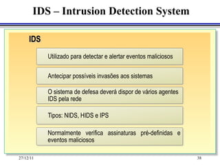 IDS – Intrusion Detection System

     IDS
           Utilizado para detectar e alertar eventos maliciosos

           Antecipar possíveis invasões aos sistemas

           O sistema de defesa deverá dispor de vários agentes
           IDS pela rede

           Tipos: NIDS, HIDS e IPS

           Normalmente verifica assinaturas pré-definidas e
           eventos maliciosos

27/12/11                                                          38
 