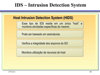 IDS – Intrusion Detection System

     Host Intrusion Detection System (HIDS)
           Esse tipo de IDS reside em um único “host” e
           monitora atividades específicas do mesmo

           Pode ser baseado em assinaturas

           Verifica a integridade dos arquivos do SO

           Monitora utilização de recursos do host




27/12/11                                                  40
 