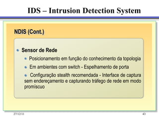 IDS – Intrusion Detection System

NDIS (Cont.)
	

  "    Sensor de Rede
     	
     	
 "   Posicionamento em função do conhecimento da topologia
        "    Em ambientes com switch - Espelhamento de porta
        "  Configuração stealth recomendada - Interface de captura
        sem endereçamento e capturando tráfego de rede em modo
        promíscuo




27/12/11                                                             43
 