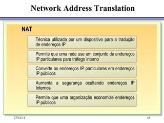 Network Address Translation

     NAT
            Técnica utilizada por um dispositivo para a tradução
            de endereços IP
            Permite que uma rede use um conjunto de endereços
            IP particulares para tráfego interno
            Converte os endereços IP particulares em endereços
            IP públicos
            Aumenta a segurança ocultando endereços IP
            Internos
            Permite que uma organização economize endereços
            IP públicos

27/12/11                                                           45
 