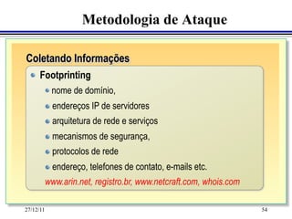 Metodologia de Ataque

Coletando Informações
	
"   Footprinting

           "   nome   de domínio,
   	
   	
 "   endereços IP de servidores
           "   arquitetura de rede e serviços
           "   mecanismos de segurança,
           "   protocolos de rede
           "   endereço, telefones de contato, e-mails etc.
           www.arin.net, registro.br, www.netcraft.com, whois.com

27/12/11                                                            54
 