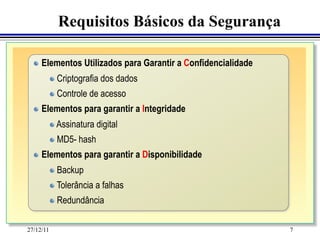 Requisitos Básicos da Segurança

  "   Elementos Utilizados para Garantir a Confidencialidade
           "   Criptografia dos dados
           "   Controle de acesso
  " 	
Elementos para garantir a Integridade
     
   	
           "   Assinatura digital
           "   MD5- hash
  "   Elementos para garantir a Disponibilidade
           "   Backup
           "   Tolerância a falhas
           "   Redundância


27/12/11                                                       7
 