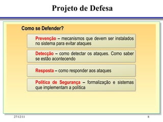 Projeto de Defesa

     Como se Defender?
           Prevenção – mecanismos que devem ser instalados
           no sistema para evitar ataques

           Detecção – como detectar os ataques. Como saber
           se estão acontecendo

           Resposta – como responder aos ataques

           Política de Segurança – formalização e sistemas
           que implementam a política




27/12/11                                                     8
 