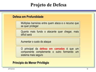 Projeto de Defesa

     Defesa em Profundidade
           Múltiplas barreiras entre quem ataca e o recurso que
           se quer proteger
           Quanto mais fundo o atacante quer chegar, mais
           difícil será

           Aumentar o custo do ataque

           O principal da defesa em camadas é que um
           componente complemente o outro formando um
           sistema mais seguro

     Principio do Menor Privilégio
27/12/11                                                          9
 