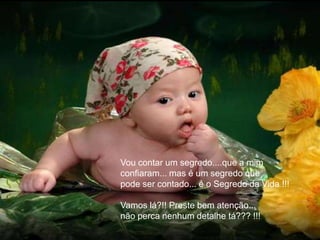 Vou contar um segredo....que a mim
confiaram... mas é um segredo que
pode ser contado... é o Segredo da Vida !!!

Vamos lá?!! Preste bem atenção...
não perca nenhum detalhe tá??? !!!
 