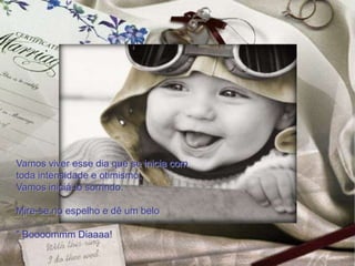 Vamos viver esse dia que se inicia com
toda intensidade e otimismo.
Vamos iniciá-lo sorrindo.

Mire-se no espelho e dê um belo

" Boooommm Diaaaa!
 