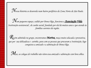 N ossa história se desenrola num bairro periférico da Zona Norte de São Paulo. N um pequeno espaço, cedido por Dona Olga, funciona a  Associação Vida , Instituição assistencial , de cunho social, fundada por ela há muitos anos e que atende às famílias carentes da região. R ecém admitida no grupo, encontramos  Marina,  moça muito educada e prestativa, que por  sua delicadeza e  carinho, para com as pessoas que procuram a Instituição, logo conquista a amizade e a admiração de Dona Olga.  M as, as colegas de trabalho não vêem essa amizade e admiração com bons olhos. 