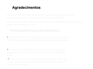 Agradecimentos Participações Especiais (Créditos) À Direção e Administração da Faculdade Sumaré, Campus Imirim, por ter permitido a realização do nosso trabalho em suas dependências. Especialmente Priscila e Telma, da administração que gentilmente cederam os seus espaços de trabalho para as fotos. A querida Irmã Tercilia, do Colégio Consolata, que fez o papel da irmã Lúcia, pela gentil colaboração e participação no nosso trabalho. Ao segurança da Faculdade Sumaré Leonardo, pela gentileza e disponibilidade em nos ajudar no papel de Rafael, segurança da boate. Ao fofo e talentoso filho da nossa colega Alexandra, Guilherme Fazzato, pela paciência e disposição em nos ajudar no papel do Felipe, filho de Marina. 