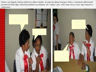 Dona Rute, essa moça não me engana. Faz uma cara de santinha mas não convence. Santinha? Só se for do pau oco, isso sim! Dona Zezé, a senhora não acha ela uma fingida? Isso tudo é pose! Garanto que fora daqui ela não se comporta tão certinha! Desde a sua chegada, Marina enfrenta os olhares ríspidos  de ciúme das demais do grupo. Talvez, o tratamento diferenciado por parte de Dona Olga, tenha desencadeado essa antipatia  das “colegas”, pois , mal a moça vira as costas, logo começam os comentários: 