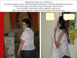 Regininha logo se oferece para o trabalho sujo. Na sexta-feira seguinte, conforme o combinado, Regininha pede dispensa à Dona Olga alegando forte dor de cabeça.  Esconde-se numa esquina, onde aguarda a saída de Marina para começar a segui-la. Ao sair do trabalho, Marina toma um ônibus e Regininha a segue de táxi... Alguns minutos depois Regininha vê Marina descendo do ônibus e entrando numa igreja. Minha filha, como vai você? Estou bem irmã Lúcia e a senhora? 