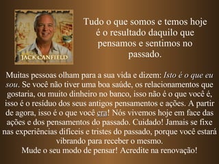 Muitas pessoas olham para a sua vida e dizem:  Isto é o que eu sou . Se você não tiver uma boa saúde, os relacionamentos que gostaria, ou muito dinheiro no banco, isso não é o que você é, isso é o resíduo dos seus antigos pensamentos e ações. A partir de agora, isso é o que você  era !   Nós vivemos hoje em face das ações e dos pensamentos do passado. Cuidado! Jamais se fixe nas experiências difíceis e tristes do passado, porque você estará vibrando para receber o mesmo. Mude o seu modo de pensar! Acredite na renovação! Tudo o que somos e temos hoje é o resultado daquilo que pensamos e sentimos no passado. 