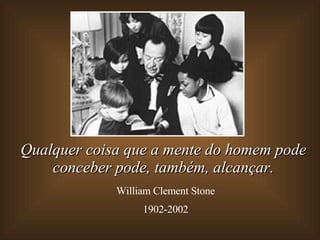 Qualquer coisa que a mente do homem pode conceber pode, também,   alcançar. William Clement Stone 1902-2002 