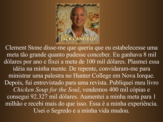 Clement Stone disse-me que queria que eu estabelecesse uma meta tão grande quanto pudesse conceber. Eu ganhava 8 mil dólares por ano e fixei a meta de 100 mil dólares. Plasmei essa idéia na minha mente. De repente, convidaram-me para ministrar uma palestra no Hunter College em Nova Iorque. Depois, fui entrevistado para uma revista. Publiquei meu livro  Chicken Soup for the Soul , vendemos 400 mil cópias e consegui 92.327 mil dólares. Aumentei a minha meta para 1 milhão e recebi mais do que isso. Essa é a minha experiência. Usei o Segredo e a minha vida mudou. 