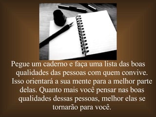 Pegue um caderno e faça uma lista das boas qualidades das pessoas com quem convive. Isso orientará a sua mente para a melhor parte delas. Quanto mais você pensar nas boas qualidades dessas pessoas, melhor elas se tornarão para você. 