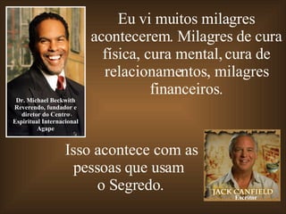 Eu vi muitos milagres acontecerem. Milagres de cura física, cura mental, cura de relacionamentos, milagres financeiros. Dr. Michael Beckwith Reverendo, fundador e diretor do Centro Espiritual Internacional Agape Isso acontece com as pessoas que usam  o Segredo. Escritor 