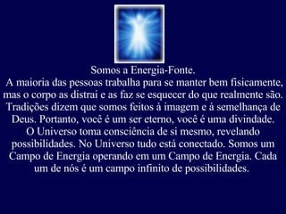 Somos a Energia-Fonte. A maioria das pessoas trabalha para se manter bem fisicamente, mas o corpo as distrai e as faz se esquecer do que realmente são.  Tradições dizem que somos feitos à imagem e à semelhança de Deus.   Portanto, você é um ser eterno, você é uma divindade. O Universo toma consciência de si mesmo, revelando possibilidades. No Universo tudo está conectado. Somos um Campo de Energia operando em um Campo de Energia. Cada um de nós é um campo infinito de possibilidades.  