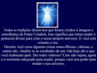 Todas as tradições dizem-nos que fomos criados à imagem e semelhança da Fonte Criadora. Isso significa que temos poder e potencial divino para criar o nosso próprio universo. E você está criando o seu.  Decerto você criou algumas coisas maravilhosas, valiosas, e outras não. Analise se os resultados da sua vida hoje são o que você realmente quer. São todos valiosos? Caso não sejam, agora é o momento adequado para mudar, porque você tem poder para mudar o seu universo. 