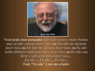 Você pode estar pensando:  Isso tudo parece muito bonito, mas eu não consigo fazer isso , ou  Ela não me deixará fazer isso , ou  Ele não me deixará fazer isso , ou  Eu não tenho dinheiro suficiente para fazer isso , ou  Eu não sou forte o suficiente para fazer isso ...  Eu não ...,  Eu não ...,  Eu não ... Todo “Eu não” é um ato criador. Fred Alan Wolf 