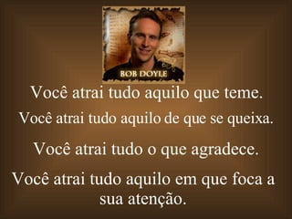 Você atrai tudo aquilo   que teme. Você atrai   tudo aquilo   de que se queixa. Você atrai   tudo o   que agradece. Você atrai   tudo aquilo  em que foca a sua atenção. 