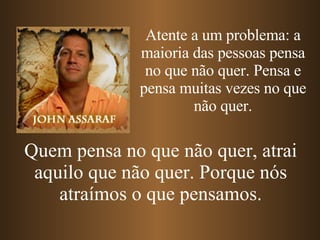 Atente a um problema: a maioria das pessoas pensa no que não quer. Pensa e pensa muitas vezes no que não quer. Quem pensa no que não quer, atrai aquilo que não quer. Porque nós atraímos o que pensamos. 