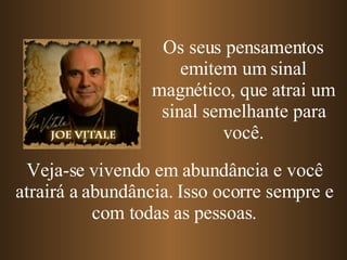 Os seus pensamentos emitem um sinal magnético, que atrai um sinal semelhante para você. Veja-se vivendo em abundância e você atrairá a abundância. Isso ocorre sempre e com todas as pessoas. 