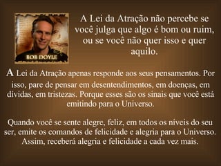 A Lei da Atração não percebe se você julga que algo é bom ou ruim, ou se você não quer isso e quer aquilo. A  Lei da Atração apenas responde aos seus pensamentos. Por isso, pare de pensar em desentendimentos, em doenças, em dívidas, em tristezas. Porque esses são os sinais que você está emitindo para o Universo. Quando você se sente alegre, feliz, em todos os níveis do seu ser, emite os comandos de felicidade e alegria para o Universo. Assim, receberá alegria e felicidade a cada vez mais. 