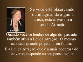 Quando você se lembra de algo do  passado também ativa a Lei da Atração.  O mesmo acontece quando projeta o seu futuro. E a Lei da Atração, que é a mais poderosa do Universo, responde ao seu pensamento. Se você está observando, ou imaginando alguma coisa, está ativando a Lei da Atração.   Esther Hicks 