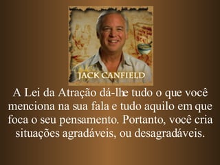 A Lei da Atração dá-lhe tudo o que você menciona na sua fala e tudo aquilo em que foca o seu pensamento. Portanto, você cria situações agradáveis, ou desagradáveis. 